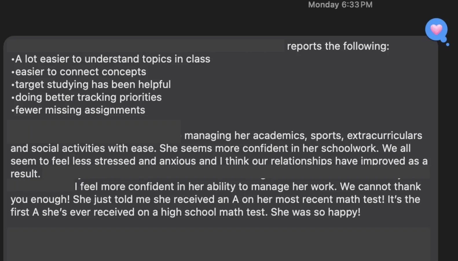 Text message from the student's mom listing what her daughter reports: a lot easier to understand topics in class, easier to connect concepts, target studying has been helpful, doing better tracking priorities, fewer missing assignments. It continues that she is managing academics, sports, extracurriculars and social activities with ease, seems more confident, the family feels less stressed and anxious, relationships have improved, and that she just received the first A she has ever gotten on a high school math test.